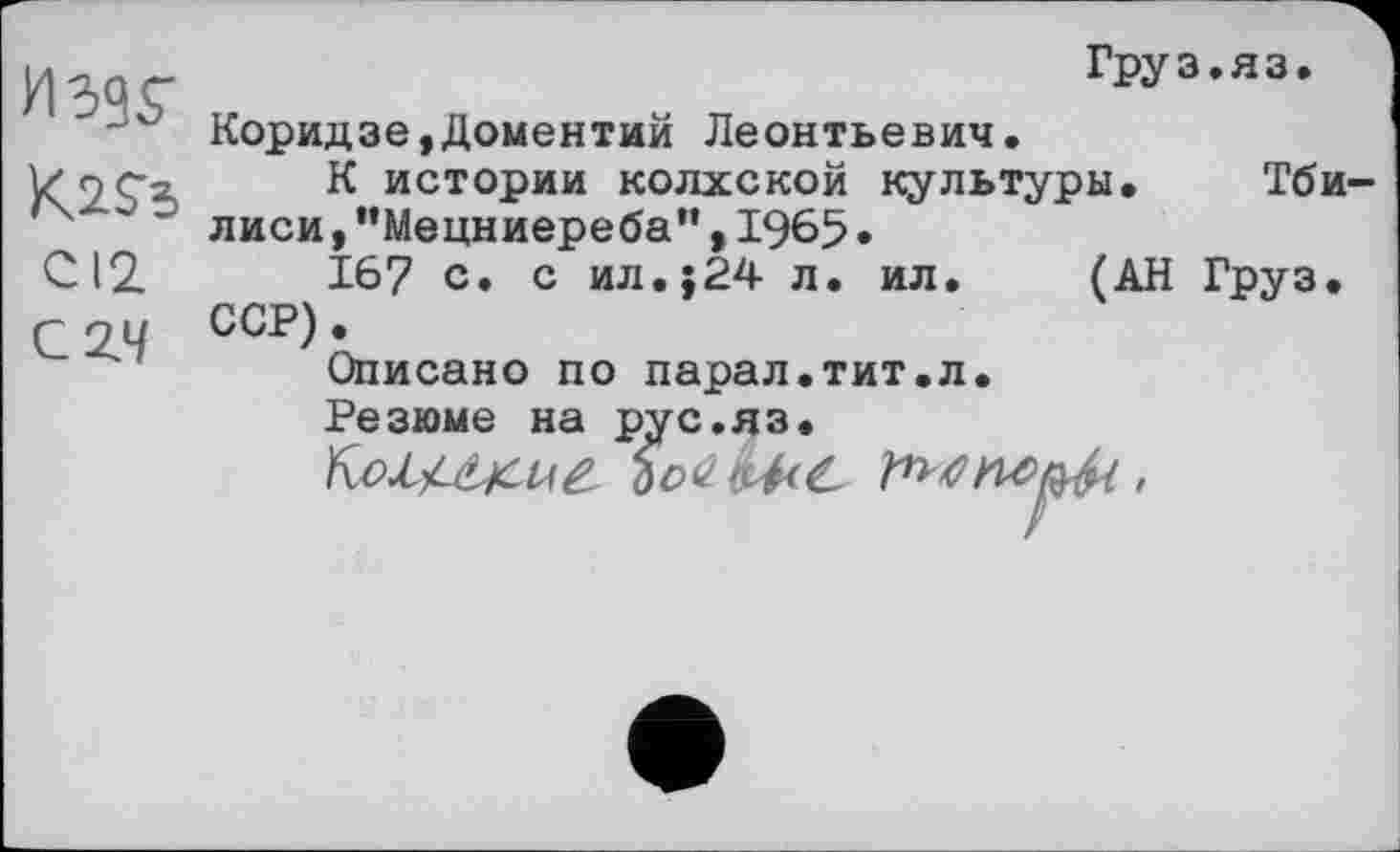 ﻿ИЭ9Г	Груз.яз. Коридзе,Доментий Леонтьевич.
Kass CI2 C Z4	К истории колхской культуры.	Тби- лиси ,"Мецниереба”,1965• 167 с. с ил.$24 л. ил.	(АН Груз. ССР). Описано по парал.тит.л. Резюме на pvc.H3.